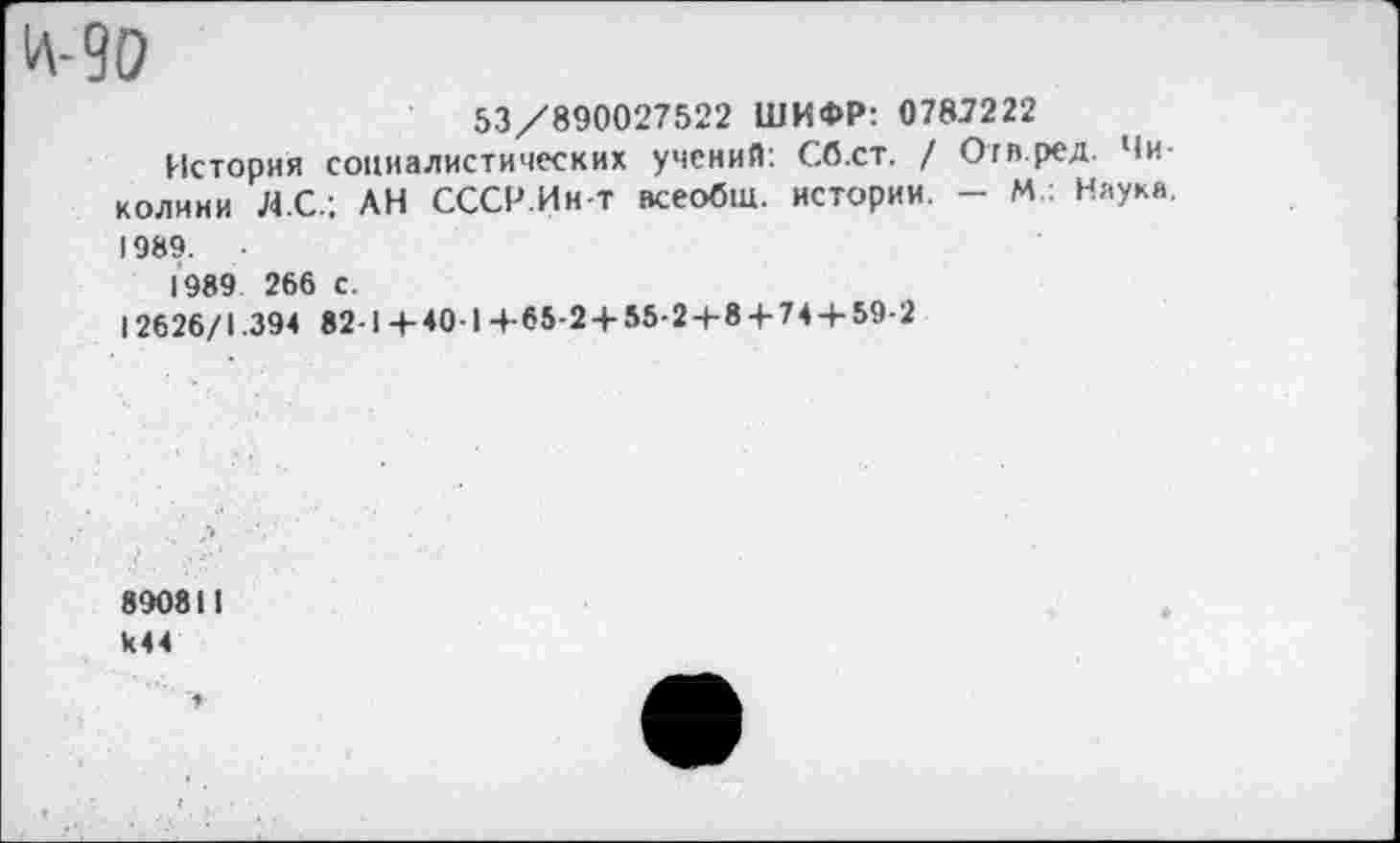 ﻿И-90
53/890027522 ШИФР: 0787222
История социалистических учений: Сб.ст. / От в ред. Чи-колини ЯС.; АН СССР.Ин-т всеобщ, истории. - М : Наука. 1989.
1989 266 с.
12626/1.394 82-1 +40-1 +-65-2 + 55-2+8 + 74 + 59-2
890811 к44